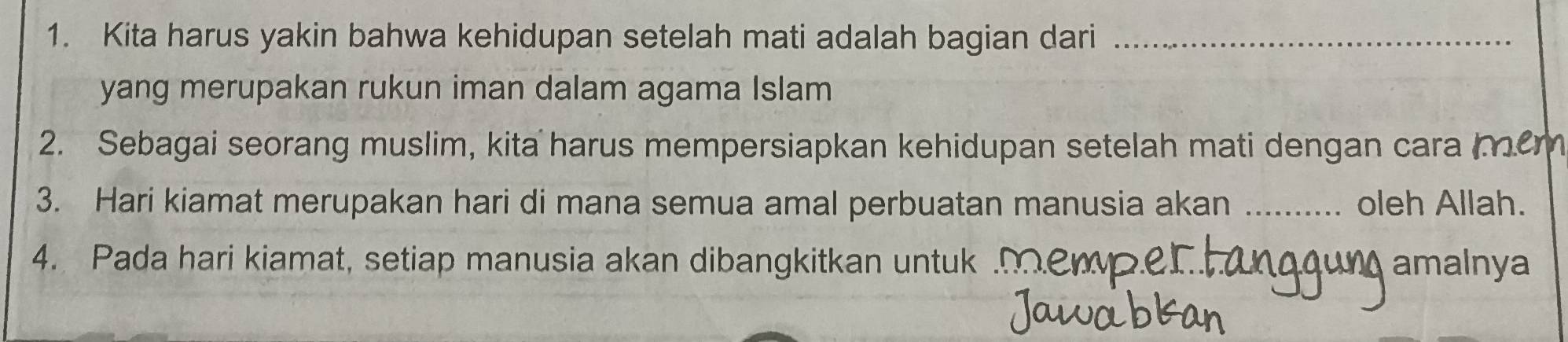 Kita harus yakin bahwa kehidupan setelah mati adalah bagian dari_ 
yang merupakan rukun iman dalam agama Islam 
2. Sebagai seorang muslim, kita harus mempersiapkan kehidupan setelah mati dengan cara 
3. Hari kiamat merupakan hari di mana semua amal perbuatan manusia akan _oleh Allah. 
4. Pada hari kiamat, setiap manusia akan dibangkitkan untuk amalnya