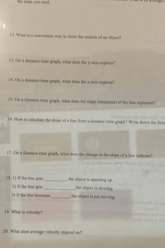 the steps you used. 
rérace 
12. What is a convenient way to show the motion of an object? 
13. On a distance-time graph, what does the y-axis express? 
14. On a distance-time graph, what does the x-axis express? 
15. On a distance-time graph, what does the slope (steepness) of the line represent? 
16. How to calculate the slope of a line from a distance-time graph? Write down the form 
17. On a distance-time graph, what does the change in the slope of a line indicate? 
18. 1) If the line gets_ , the object is speeding up. 
2) If the line gets_ , the object is slowing. 
3) If the line becomes _, the object is not moving. 
19. What is velocity? 
20. What does average velocity depend on?