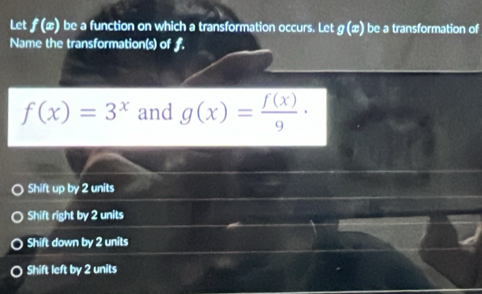 Let f(x) be a function on which a transformation occurs. Let g(x) be a transformation of
Name the transformation(s) of f.
f(x)=3^x and g(x)= f(x)/9 ·
Shift up by 2 units
Shift right by 2 units
Shift down by 2 units
Shift left by 2 units