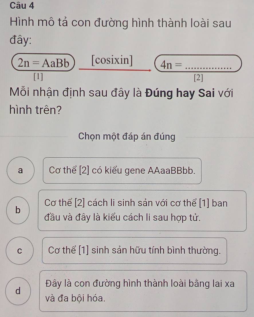 Hình mô tả con đường hình thành loài sau
đây:
2n=AaBb [cosixin] 4n= _
[1] [2]
Mỗi nhận định sau đây là Đúng hay Sai với
hình trên?
Chọn một đáp án đúng
a Cơ thể [2] có kiểu gene AAaaBBbb.
Cơ thể [2] cách li sinh sản với cơ thể [1] ban
b
đầu và đây là kiểu cách li sau hợp tử.
C Cơ thể [1] sinh sản hữu tính bình thường.
Đây là con đường hình thành loài bằng lai xa
d
và đa bội hóa.