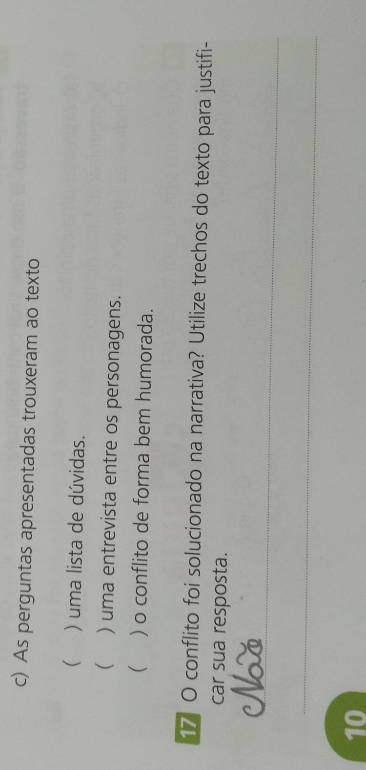 As perguntas apresentadas trouxeram ao texto 
() uma lista de dúvidas. 
( ) uma entrevista entre os personagens. 
 ) o conflito de forma bem humorada. 
17 O conflito foi solucionado na narrativa? Utilize trechos do texto para justifi- 
car sua resposta. 
_ 
Nờ 
_ 
10