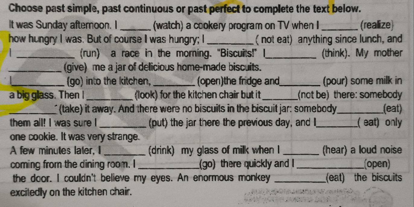 Choose past simple, past continuous or past perfect to complete the text below. 
It was Sunday afternoon. I _(watch) a cookery program on TV when I _(reallize) 
how hungry I was. But of course I was hungry; I _( not eat) anything since lunch, and 
(run) a race in the morning. "Biscuits!" 
1 __(think). My mother 
_(give) me a jar of delicious home-made biscuits. 
_(go) into the kitchen, _(open)the fridge and_ (pour) some milk in 
a big glass. Then I_ (llook) for the kitchen chair but it_ (not be) there: somebody 
_I (take) it away. And there were no biscuils in the biscuit jar: somebody_ (eat) 
them all! I was sure I _(put) the jar there the previous day, and _( eat) only 
one cookie. It was very strange.. 
A few minutes later, I _(drink) my glass of milk when I _(hear) a loud noise 
coming from the dining room. I _(go) there quickly and I _(open) 
the door. I couldn't believe my eyes. An enormous monkey _(eat) the biscuits 
excitedly on the kitchen chair.