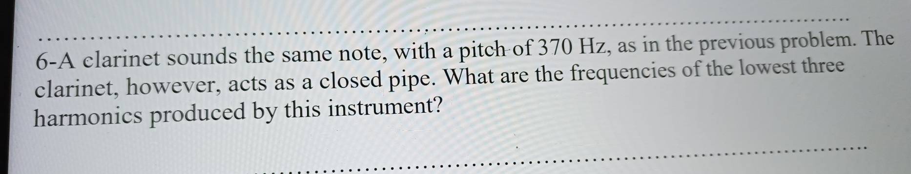 6-A clarinet sounds the same note, with a pitch of 370 Hz, as in the previous problem. The 
clarinet, however, acts as a closed pipe. What are the frequencies of the lowest three 
harmonics produced by this instrument?