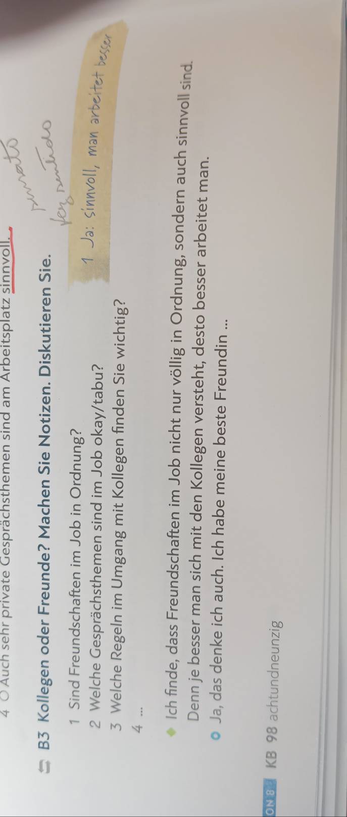 Auch sehr private Gesprächsthemen sind am Arbeitsplatz sinnvoll. 
B3 Kollegen oder Freunde? Machen Sie Notizen. Diskutieren Sie. 
1 Sind Freundschaften im Job in Ordnung? 
a: in ol l, r ite 
2 Welche Gesprächsthemen sind im Job okay/tabu? 
3 Welche Regeln im Umgang mit Kollegen finden Sie wichtig? 
4 ... 
Ich finde, dass Freundschaften im Job nicht nur völlig in Ordnung, sondern auch sinnvoll sind. 
Denn je besser man sich mit den Kollegen versteht, desto besser arbeitet man. 
Ja, das denke ich auch. Ich habe meine beste Freundin ... 
ON8 KB 98 achtundneunzig