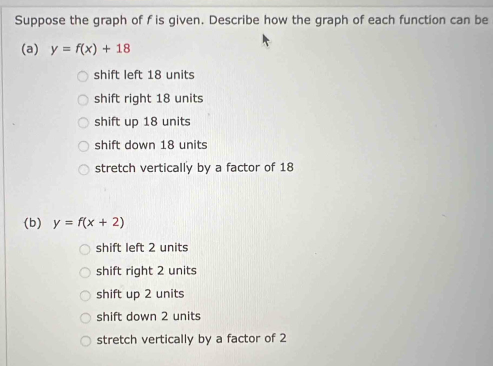 Suppose the graph of f is given. Describe how the graph of each function can be
(a) y=f(x)+18
shift left 18 units
shift right 18 units
shift up 18 units
shift down 18 units
stretch vertically by a factor of 18
(b) y=f(x+2)
shift left 2 units
shift right 2 units
shift up 2 units
shift down 2 units
stretch vertically by a factor of 2