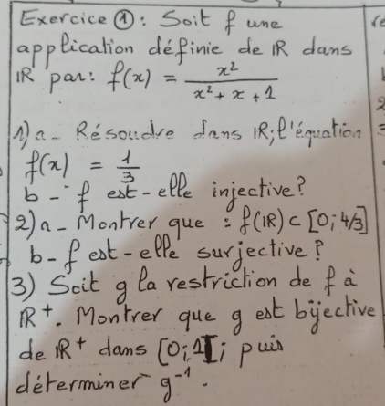 Exercice@: Soit fune (e 
applicalion definic de R dans 
¡R par: f(x)= x^2/x^2+x+1 
1 a- Re soudre dans 1R; P'equation
f(x)= 1/3 
b-f ext-elfe injective? 
2n-Montrer gue : f(IR)⊂ [0,4/3]
b- f est-elpe surjective? 
3) Scit g la restriction de fa
R^+. Montrer que g eat bieclive 
de IR^+ dams (0;2]; puis 
determiner g^(-1).