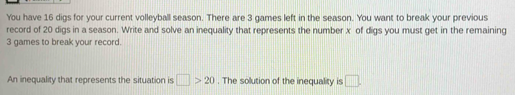 You have 16 digs for your current volleyball season. There are 3 games left in the season. You want to break your previous 
record of 20 digs in a season. Write and solve an inequality that represents the number x of digs you must get in the remaining
3 games to break your record. 
An inequality that represents the situation is □ >20. The solution of the inequality is □.