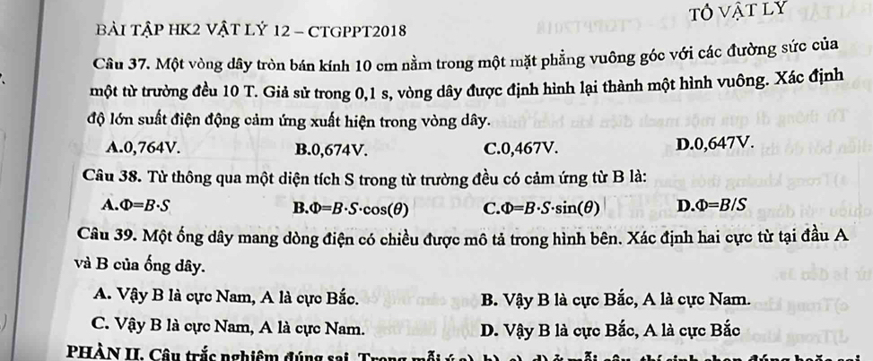 tô vật ly
bài TậP HK2 Vật Lý 12 - CTGPPT2018
Câu 37. Một vòng dây tròn bán kính 10 cm nằm trong một mặt phẳng vuông góc với các đường sức của
một tử trường đều 10 T. Giả sử trong 0,1 s, vòng dây được định hình lại thành một hình vuông. Xác định
độ lớn suất điện động cảm ứng xuất hiện trong vòng dây.
A. 0,764V. B. 0,674V. C. 0,467V. D. 0,647V.
Câu 38. Từ thông qua một diện tích S trong từ trường đều có cảm ứng từ B là:
A. Phi =B· S B. Phi =B· S· cos (θ ) C. Phi =B· S· sin (θ ) D. Phi =B/S
Câu 39. Một ống dây mang dòng điện có chiều được mô tả trong hình bên. Xác định hai cực từ tại đầu A
và B của ống dây.
A. Vậy B là cực Nam, A là cực Bắc. B. Vậy B là cực Bắc, A là cực Nam.
C. Vậy B là cực Nam, A là cực Nam. D. Vậy B là cực Bắc, A là cực Bắc
PHÀN II. Câu trắc nghiệm đúng sai. Tr