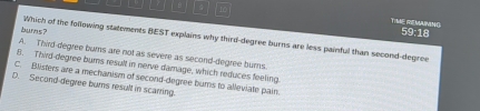 TIME MEMUMING
59:18
burs? Which of the following statements BEST explains why third-degree burns are less painful than second-degree
A. Third-degree burns are not as severe as second-degree burns
B. Third-degree burs result in nerve damage, which reduces feeling.
C. Blisters are a mechanism of second-degree burns to alleviate pain
D. Second-degree burns result in scarring.