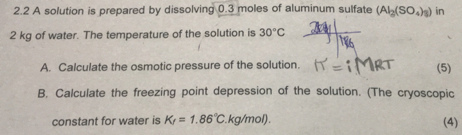 2.2 A solution is prepared by dissolving 0.3 moles of aluminum sulfate (AI_2(SO_4)_8) in
2 kg of water. The temperature of the solution is 30°C
A. Calculate the osmotic pressure of the solution. (5) 
B. Calculate the freezing point depression of the solution. (The cryoscopic 
constant for water is K_f=1.86°C. kg/mol) . (4)