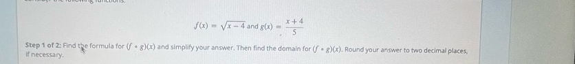 f(x)=sqrt(x-4) and g(x)= (x+4)/5 
Step 1 of 2: Find the formula for (fcirc g)(x) and simplify your answer. Then find the domain for (fcirc g)(x). Round your answer to two decimal places, 
if necessary.