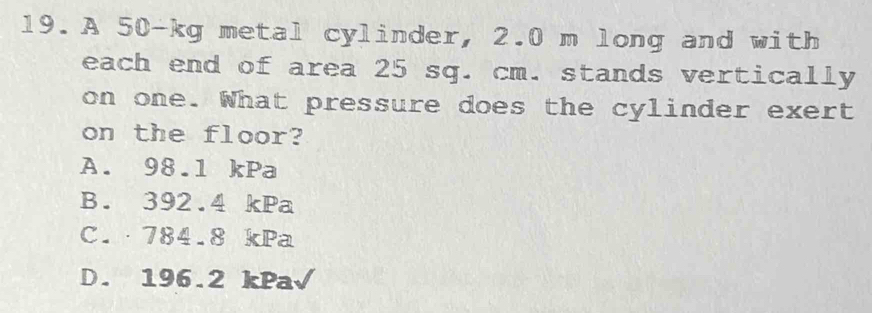 A 50-kg metal cylinder, 2.0 m long and with
each end of area 25 sq. cm. stands vertically
on one. What pressure does the cylinder exert
on the floor?
A. 98.1 kPa
B. 392.4 kPa
C.· 784.8 kPa
D. 196.2 kPa√