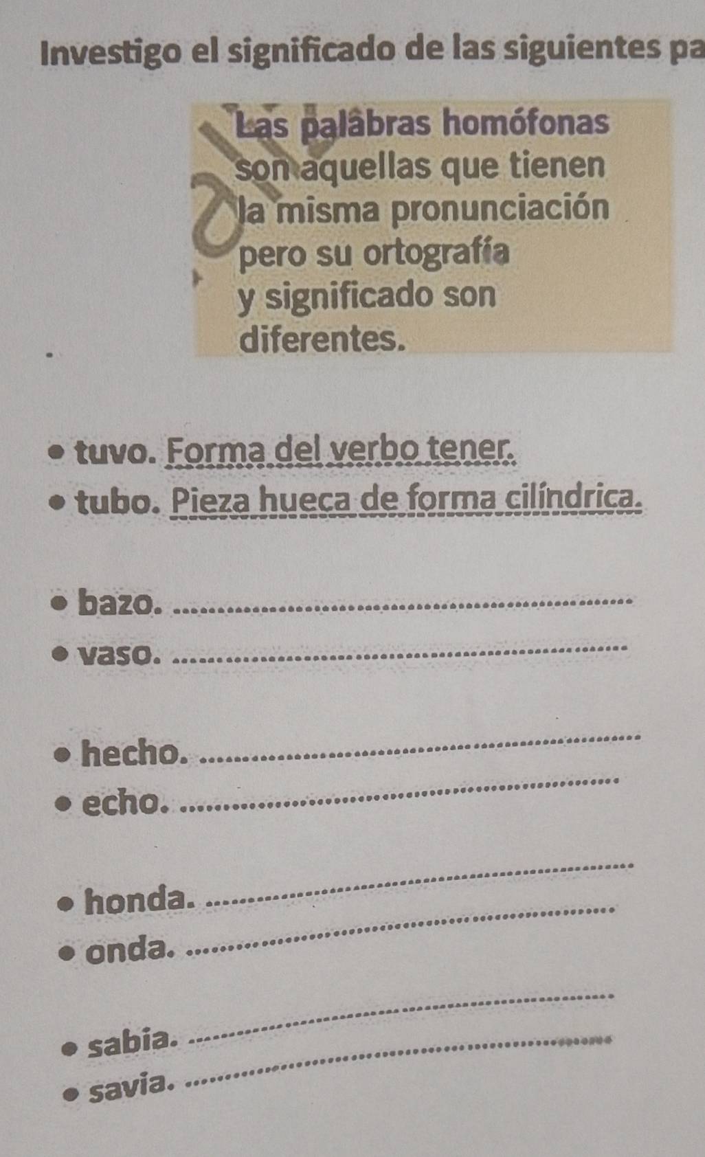 Investigo el significado de las siguientes pa 
Las palâbras homófonas 
son aquellas que tienen 
la misma pronunciación 
pero su ortografía 
y significado son 
diferentes. 
tuvo. Forma del verbo tener. 
tubo. Pieza hueca de forma cilíndrica. 
bazo._ 
vaso. 
_ 
hecho. 
_ 
echo. 
_ 
honda._ 
_ 
onda. 
sabia._ 
_ 
savia.