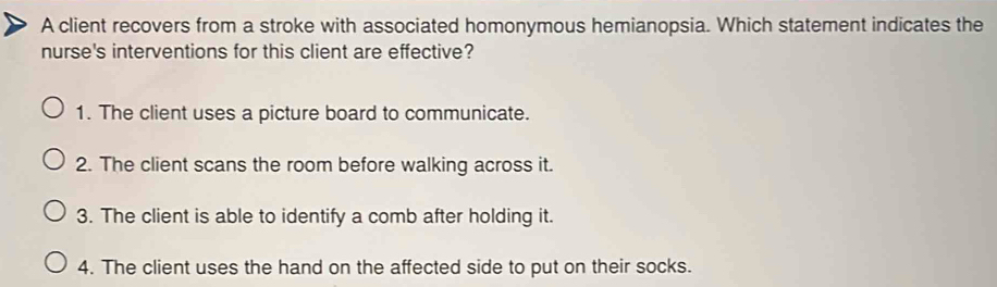 A client recovers from a stroke with associated homonymous hemianopsia. Which statement indicates the
nurse's interventions for this client are effective?
1. The client uses a picture board to communicate.
2. The client scans the room before walking across it.
3. The client is able to identify a comb after holding it.
4. The client uses the hand on the affected side to put on their socks.