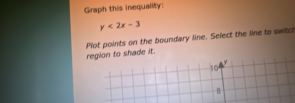 Graph this inequality:
y<2x-3</tex> 
Plot points on the boundary line. Select the line to switch 
region to shade it.
y
10
8