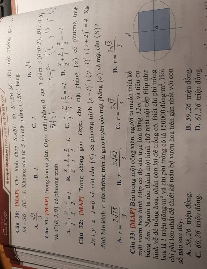 STUDY
mapstudy.edu.vn | Định vị trì thức - Dẫn lối tư duy
Câu 30: [MAP] Cho hình chóp S.ABC có SA,SB,SC đôi một vuông góc và
SA=SB=SC=1 7. Khoảng cách từ S tới mặt phẳng (ABC) bằng
D. sqrt(3).
A.  sqrt(3)/3 . B. /. C. 2.
Câu 31: [MAP] Trong không gian Oxyz, mặt phẳng đi qua 3 điểm A(0;0;2),B(1;0;0)
và C(0;3;0) có phương trình
A.  x/1 + y/3 + z/2 =1. B.  x/2 + y/1 + z/3 =1. C.  x/1 + y/3 + z/2 =-1. D.  x/2 + y/1 + z/3 =-1.
Câu 32: [MAP] Trong không gian Oxyz, cho mặt phẳng (α) có phương trình
2x+y-z-1=0 và mặt cầu (S) có phương trình (x-1)^2+(y-1)^2+(z+2)^2=4 Xác
định bán kính r của đường tròn là giao tuyến của mặt phẳng (α) và mặt cầu (S)?
A. r= 2sqrt(15)/3 . B. r= 2sqrt(42)/3 . C. r= 2sqrt(7)/3 . D. r= 2sqrt(3)/3 .
Câu 33: [MAP] Bên trong một công viên, người ta muốn thiết kế
một vườn hoa hình Elip có độ dài trục lớn bằng 12m và tiêu cự
bằng 8m. Người ta rào thành một hình chữ nhật nội tiếp Elip như
hình vẽ để trồng hoa, phần còn lại để trồng cỏ. Biết chi phí trồng
hoa là 1 triệu dong/m^2 và chi phí trồng cỏ là 1 50000dhat ong/m^2. Hỏi
chi phí lớn nhất để thiết kế toàn bộ vườn hoa trên gần nhất với con
số nào sau đây:
A. 58,26 triệu đồng. B. 59, 26 triệu đồng.
C. 60,26 triệu đồng. D. 61,26 triệu đồng.