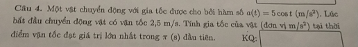 Một vật chuyển động với gia tốc được cho bởi hàm số a(t)=5cos t(m/s^2). Lúc 
bắt đầu chuyển động vật có vận tốc 2,5 m/s. Tính gia tốc của vật (đơn vim/s^2) tại thời 
điểm vận tốc đạt giá trị lớn nhất trong π (s) đầu tiên. KQ: PM=PNH=□