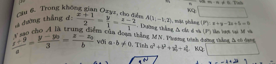 (20 m n vớt m· n!= 0 Tính 
KQ: ^circ  □ 
Câu 6. Trong không gian Oxyz, cho điểm A(1;-1;2) , mặt phẳng (P) : x+y-2z+5=0
và đường thẳng d:  (x+1)/2 = y/1 = (z-2)/1 . Dường thẳng △ cat d và (P) lần lượt tại M và 
sao cho A là trun êm của đoạn thẳng MN. Phương trình dường thẳng △ c6 dạng
 (x+9)/a =frac y-y_03=frac z-z_0b với a· b!= 0. Tính a^2+b^2+y_0^2+z_0^2. KQ: □