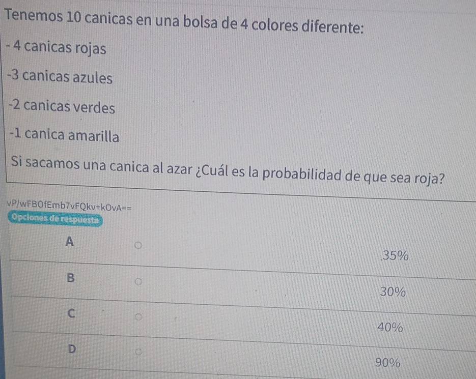 Tenemos 10 canicas en una bolsa de 4 colores diferente:
- 4 canicas rojas
-3 canicas azules
-2 canicas verdes
-1 canica amarilla
Si sacamos una canica al azar ¿Cuál es la probabilidad de que sea roja?
vP/wFBOfEmb7vFQkv+kOvA==
Opciones de respuesta
A
35%
B
30%
C
40%
D
90%