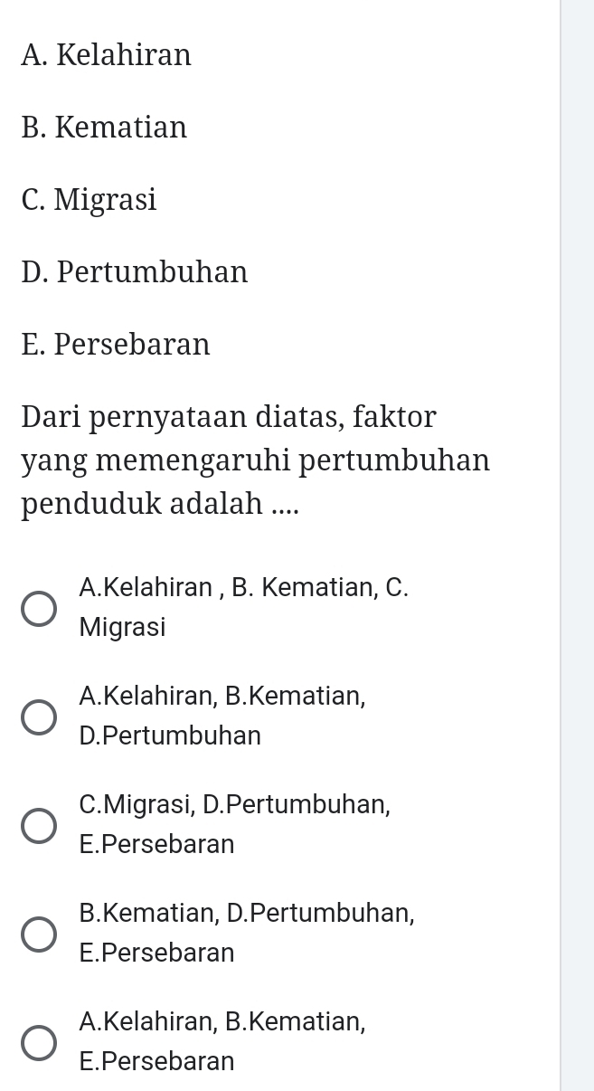 A. Kelahiran
B. Kematian
C. Migrasi
D. Pertumbuhan
E. Persebaran
Dari pernyataan diatas, faktor
yang memengaruhi pertumbuhan
penduduk adalah ....
A.Kelahiran , B. Kematian, C.
Migrasi
A.Kelahiran, B.Kematian,
D.Pertumbuhan
C.Migrasi, D.Pertumbuhan,
E.Persebaran
B.Kematian, D.Pertumbuhan,
E.Persebaran
A.Kelahiran, B.Kematian,
E.Persebaran