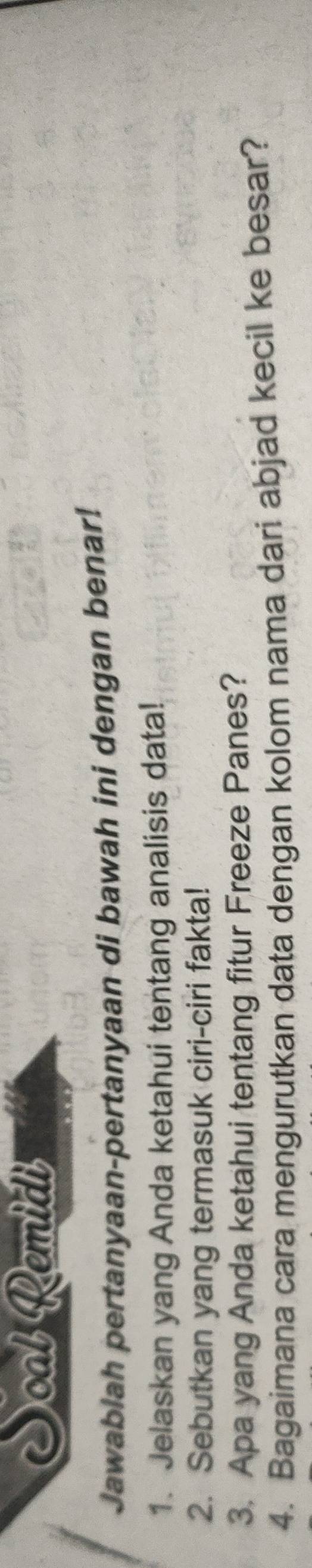 Soal Remidi 
Jawablah pertanyaan-pertanyaan di bawah ini dengan benar! 
1. Jelaskan yang Anda ketahui tentang analisis data! 
2. Sebutkan yang termasuk ciri-ciri fakta! 
3. Apa yang Anda ketahui tentang fitur Freeze Panes? 
4. Bagaimana cara mengurutkan data dengan kolom nama dari abjad kecil ke besar?