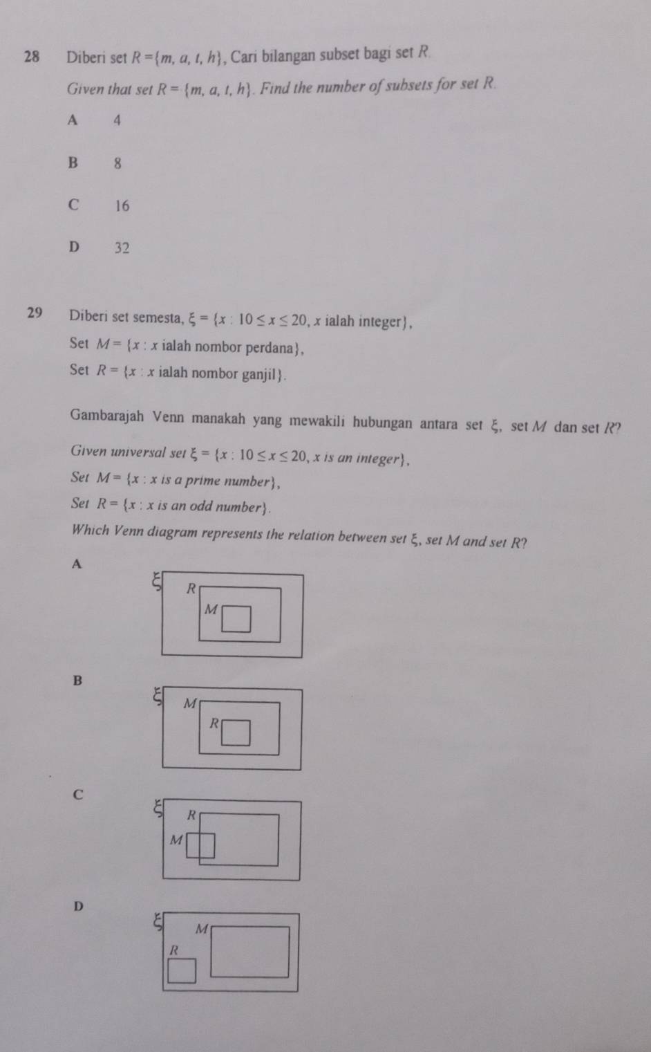 Diberi set R= m,a,t,h , Cari bilangan subset bagi set R
Given that set R= m,a,t,h. Find the number of subsets for set R.
A 4
B 8
C 16
D 32
29 Diberi set semesta, xi = x:10≤ x≤ 20 , x ialah integer,
Set M= x : x ialah nombor perdana,
Set R= x : x ialah nombor ganjil.
Gambarajah Venn manakah yang mewakili hubungan antara set ξ, set M dan set ??
Given universal set xi = x:10≤ x≤ 20 , x is an integer,
Set M= x : x is a prime number,
Set R= x : x is an odd number.
Which Venn diagram represents the relation between set ξ, set M and set R?
A
R
M
B
M
C
R
M
D
M