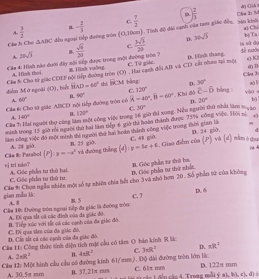 Giá t
D.  2/3  Câu 2:M
C.  7/2 
A.  3/2 
B. - 2/3  a) Chi
Câu 3: Cho △ ABC đều ngoại tiếp đường tròn (O,10cm). Tính độ dài cạnh của tam giác đều. bán kính
b) Ta
C.  3sqrt(3)/20 
ta sử dụ
A. 20sqrt(3)
B.  sqrt(6)/20  D. 30sqrt(3)
Câu 4: Hình nào dưới đây nội tiếp được trong một đường tròn ? D. Hình thang. để nước
d)B
A. Hình thoi. B. Hình vuông. C. Tứ giác.
Câu 5: Cho tứ giác CDEF nội tiếp đường tròn (O) . Hai cạnh đối AB và CD cắt nhau tại một c) Kl
Câu 3:
điểm M ở ngoài (O), biết BAD=60° thì BCM bằng:
D. 30° a) H
C. 120°
B. 90°
A. 60° 20° b)
Câu 6: Cho tứ giác ABCD nội tiếp đường tròn có A=40°,B=60°. Khi đó hat C-hat D bằng : vàon
D.
C. 30°
B. 120°
Câu 7: Hai người thợ cùng làm một công việc trong 16 giờ thì xong. Nếu người thứ nhất làm mộào
A. 140°
mình trong 15 giờ rồi người thứ hai làm tiếp 6 giờ thì hoàn thành được 75% công việc. Hỏi nế c)
làm công việc đó một mình thì người thứ hai hoàn thành công việc trong thời gian là
m
A. 28 giờ. B. 25 giờ. C. 48 giờ. D. 24 giờ.
d
Câu 8: Parabol ( (P):y=-x^2 và đường thẳng (d) : y=5x+6. Giao điểm cia(P) và (d) nằm ở thu
iu 4
vị trí nào?
A. Góc phần tư thứ hai. B. Góc phần tư thứ ba.
D. Góc phần tư thứ nhất.
C. Góc phần tư thứ tư.
Câu 9: Chọn ngẫu nhiên một số tự nhiên chia hết cho 3 và nhỏ hơn 20 . Số phần tử của không
gian mẫu là: C. 7 D. 6
A. 8 B. 5
Câu 10: Đường tròn ngoại tiếp đa giác là đường tròn:
A. Đi qua tất cả các đỉnh của đa giác đó.
B. Tiếp xúc với tất cả các cạnh của đa giác đó.
C. Đi qua tâm của đa giác đó.
D. Cắt tất cả các cạnh của đa giác đó.
Câu 11: Công thức tính diện tích mặt cầu có tâm O bán kính R là:
C. 3π R^2
D. π R^2
A. 2π R^2
B. 4π R^2
Câu 12: Một hình cầu cầu có đường kính 61(mm). Độ dài đường tròn lớn là:
A. 30,5π mm B. 37,21π mm C. 61π mm
D. 122π mm
t lời ừ câu 1 đến câu 4. Trong mỗi ý a), b), c), d) ở