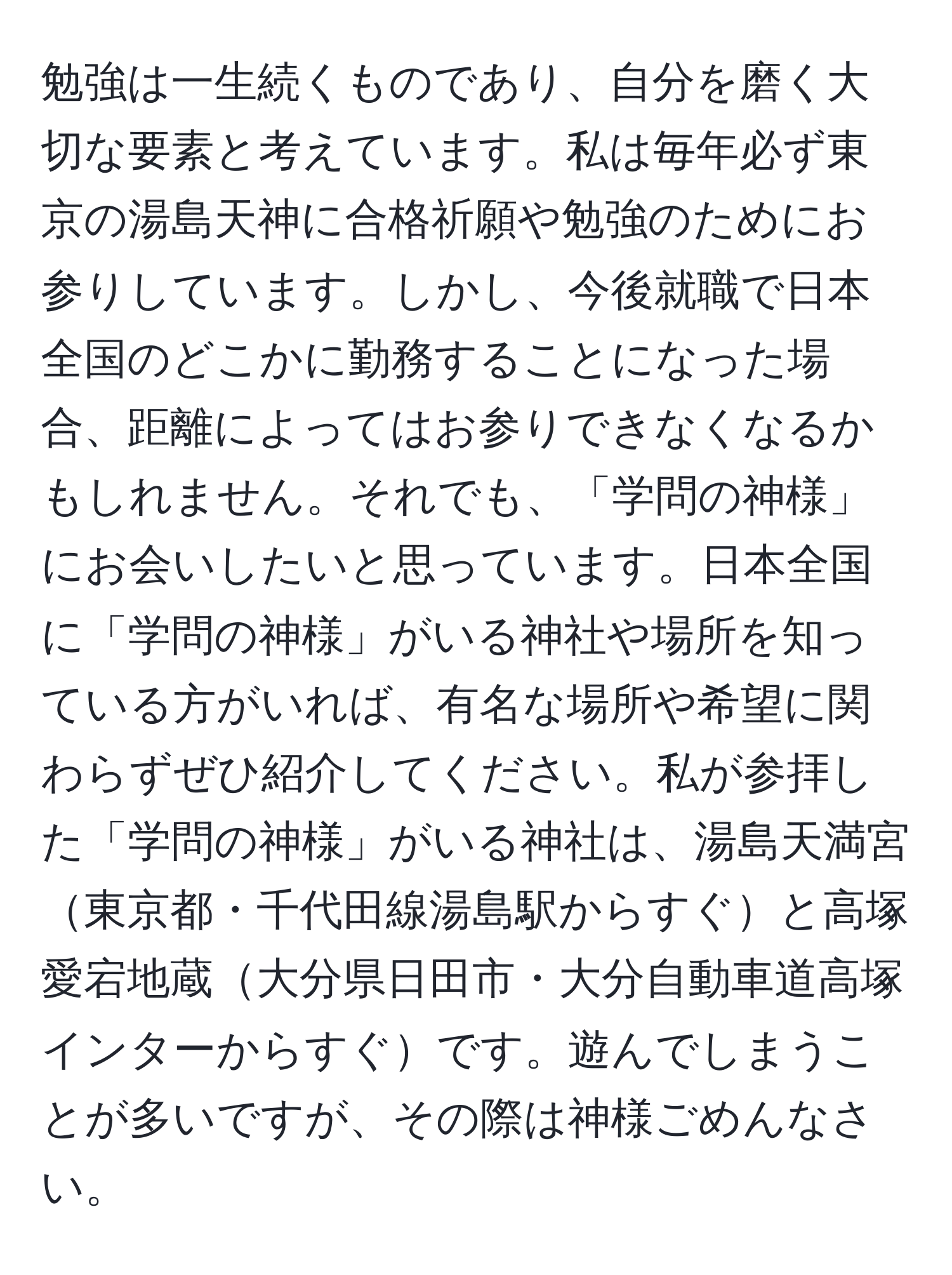 勉強は一生続くものであり、自分を磨く大切な要素と考えています。私は毎年必ず東京の湯島天神に合格祈願や勉強のためにお参りしています。しかし、今後就職で日本全国のどこかに勤務することになった場合、距離によってはお参りできなくなるかもしれません。それでも、「学問の神様」にお会いしたいと思っています。日本全国に「学問の神様」がいる神社や場所を知っている方がいれば、有名な場所や希望に関わらずぜひ紹介してください。私が参拝した「学問の神様」がいる神社は、湯島天満宮東京都・千代田線湯島駅からすぐと高塚愛宕地蔵大分県日田市・大分自動車道高塚インターからすぐです。遊んでしまうことが多いですが、その際は神様ごめんなさい。