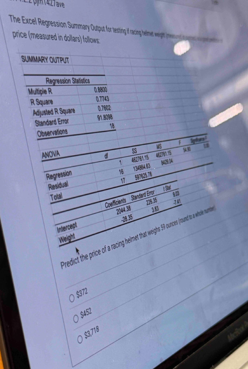 2:2 pjm 1427 ave
The Excel Regression Summary outpt for testing if racing helmet weight (meesurng at a me
price (measured in dollars) follows:
Predict the
$372
$452
$3,718