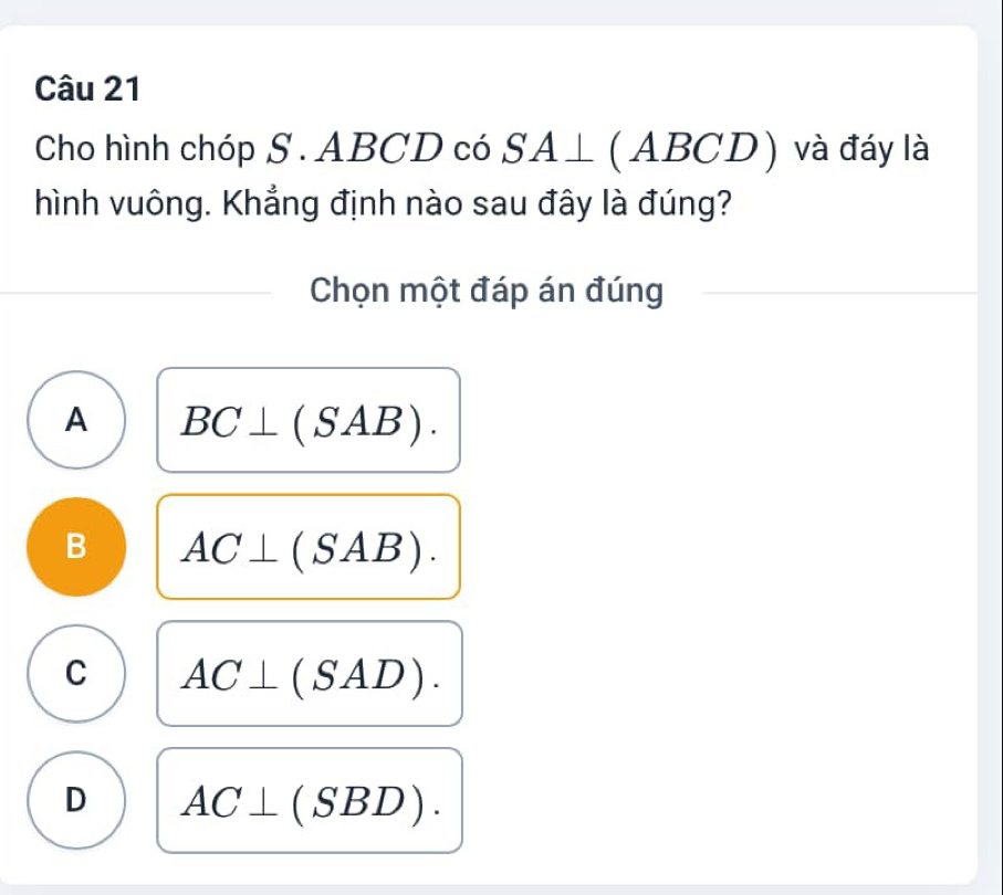 Cho hình chóp S . ABCD có SA⊥ (ABCD) và đáy là
hình vuông. Khẳng định nào sau đây là đúng?
Chọn một đáp án đúng
A BC⊥ (SAB).
B AC⊥ (SAB).
C AC⊥ (SAD).
D AC⊥ (SBD).