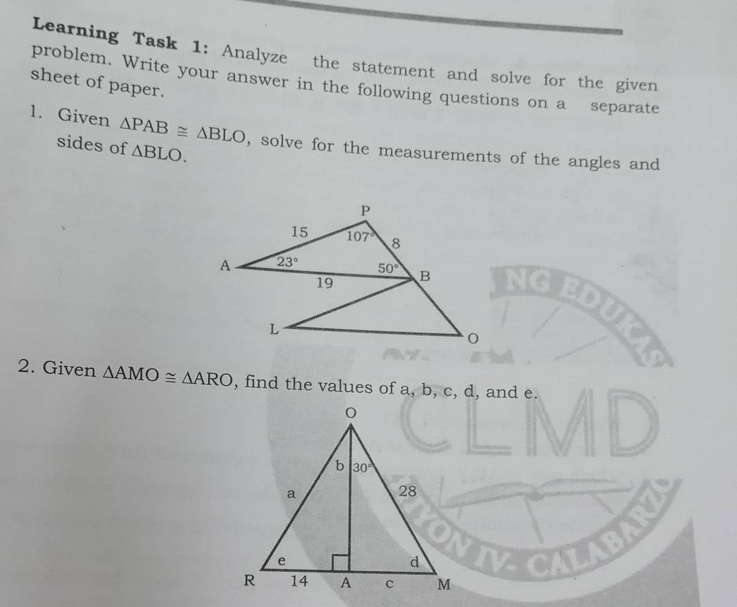 Learning Task 1: Analyze the statement and solve for the given
problem. Write your answer in the following questions on a separate
sheet of paper.
1. Given △ PAB≌ △ BLO , solve for the measurements of the angles and
sides of △ BLO.
2. Given △ AMO≌ △ ARO , find the values of a, b, c, d, and e.
I