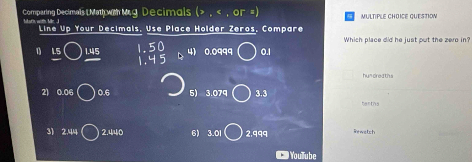 Comparing Decimals L Math with Mrg Decimals ( , < , or  =) 
Math with Mr. J MULTIPLE CHOICE QUESTION 
Line Up Your Decimals, Use Place Holder Zeros, Compare 
Which place did he just put the zero in? 
1) 1.5 1.45 1.50 4) 0.0999 0.1
1.45
hundredths 
2) 0.06 0.6 5) 3.079 3.3
tenths 
3) 2.44 2.440 6) 3.01 2.999 Rewatch 
) YouTube