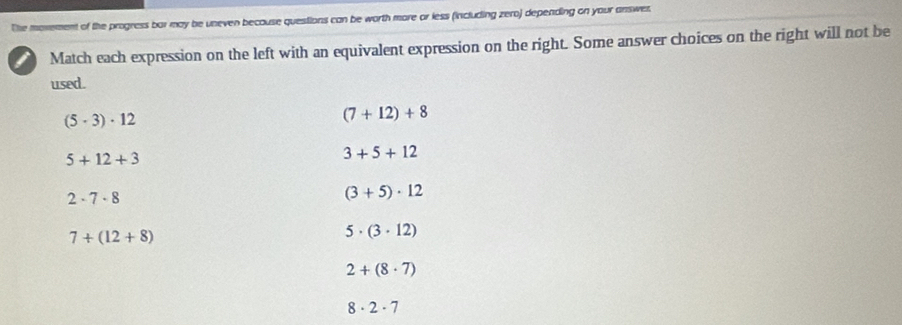 morement of the progress bar may be uneven because questions can be worth more or less (including zero) depending on your answer.
Match each expression on the left with an equivalent expression on the right. Some answer choices on the right will not be
used.
(5· 3)· 12
(7+12)+8
5+12+3
3+5+12
2· 7· 8
(3+5)· 12
7+(12+8)
5· (3· 12)
2+(8· 7)
8· 2· 7