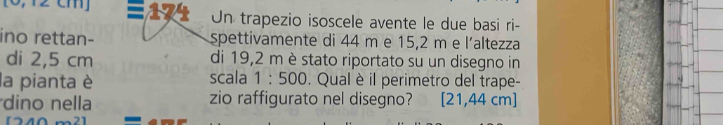 Un trapezio isoscele avente le due basi ri- 
ino rettan- spettivamente di 44 m e 15,2 m e l’altezza 
di 2,5 cm di 19,2 m è stato riportato su un disegno in 
scala 1:500
la pianta è . Qual è il perimetro del trape- 
dino nella zio raffigurato nel disegno? 2 1,44 cm ]