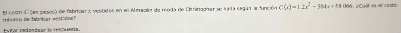 El costo C (en pesos) de fabricar x vestidos en el Almacén de moda de Christopher se halla según la función C(x)=1.2x^2-504x+58066. ¿Cuál es el costo 
mínimo de fabricar vestidos? 
Evitar redondear la respuesta.