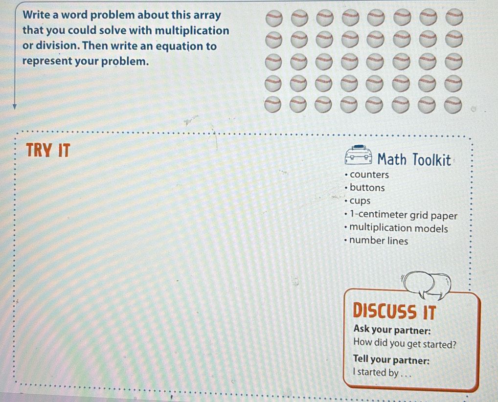 Write a word problem about this array
that you could solve with multiplication
or division. Then write an equation to
represent your problem.
TRY IT Math Toolkit
counters
buttons
cups
1-centimeter grid paper
multiplication models
number lines
DISCUSS IT
Ask your partner:
How did you get started?
Tell your partner:
I started by . . .