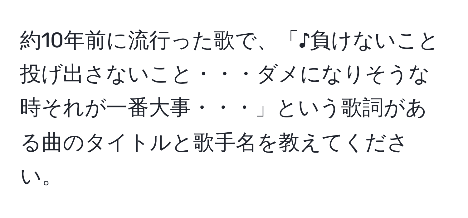 約10年前に流行った歌で、「♪負けないこと　投げ出さないこと・・・ダメになりそうな時それが一番大事・・・」という歌詞がある曲のタイトルと歌手名を教えてください。