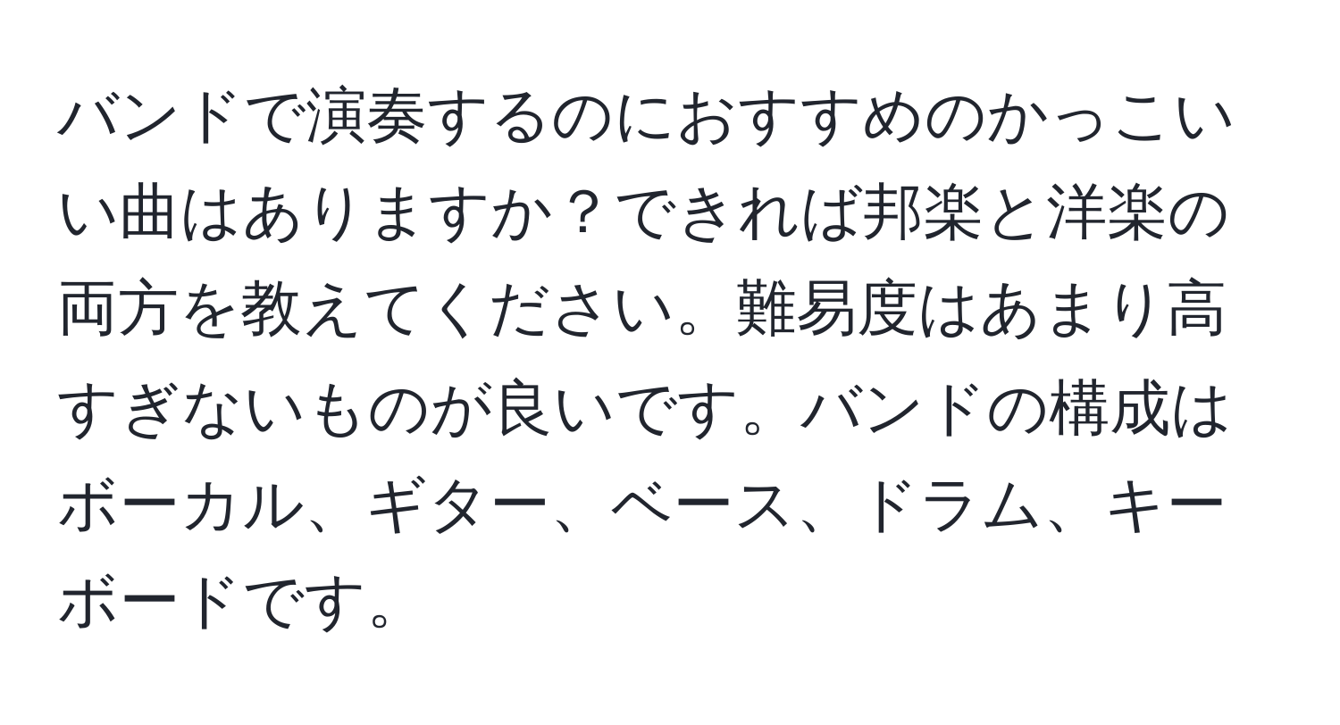 バンドで演奏するのにおすすめのかっこいい曲はありますか？できれば邦楽と洋楽の両方を教えてください。難易度はあまり高すぎないものが良いです。バンドの構成はボーカル、ギター、ベース、ドラム、キーボードです。