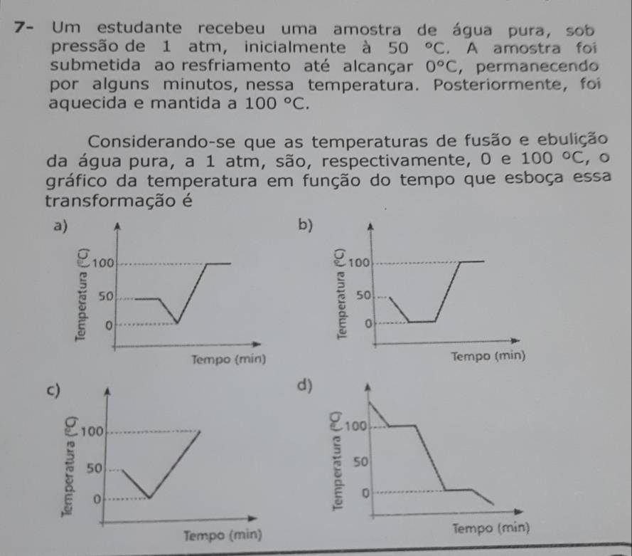 7- Um estudante recebeu uma amostra de água pura, sob
pressão de 1 atm, inicialmente à 50°C. A amostra foi
submetida ao resfriamento até alcançar 0°C , permanecendo
por alguns minutos, nessa temperatura. Posteriormente, foi
aquecida e mantida a 100°C. 
Considerando-se que as temperaturas de fusão e ebulição
da água pura, a 1 atm, são, respectivamente, 0 e 100°C ， 。
gráfico da temperatura em função do tempo que esboça essa
transformação é
a)
b)
d