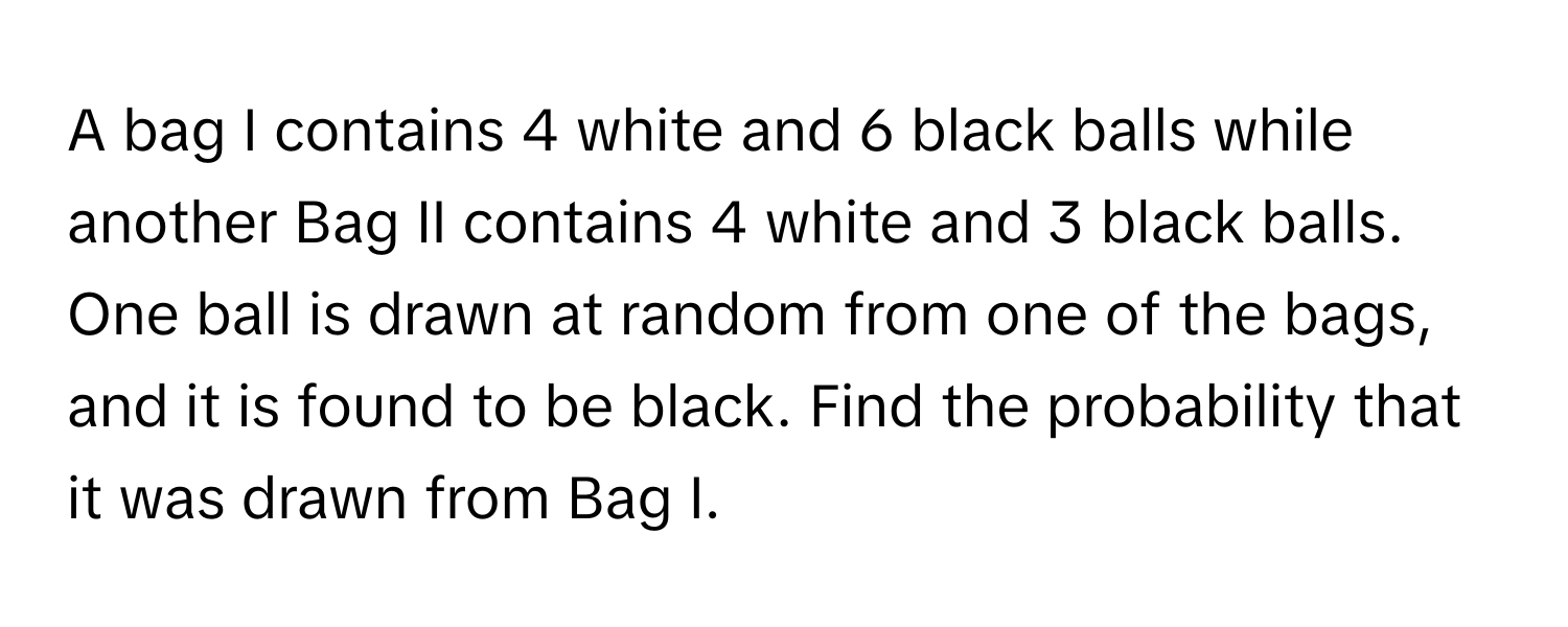 A bag I contains 4 white and 6 black balls while another Bag II contains 4 white and 3 black balls. One ball is drawn at random from one of the bags, and it is found to be black. Find the probability that it was drawn from Bag I.