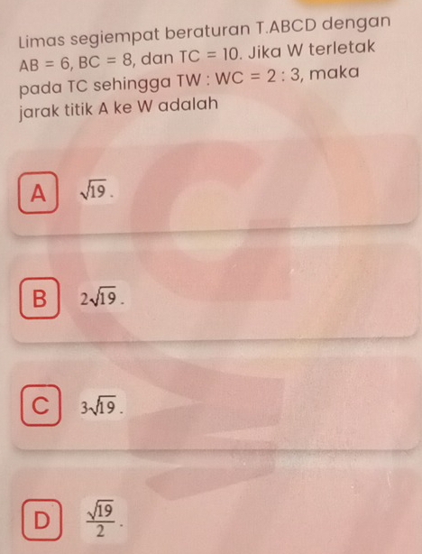 Limas segiempat beraturan T. ABCD dengan
AB=6, BC=8 , dan TC=10. Jika W terletak
pada TC sehingga TW : WC=2:3 , maka
jarak titik A ke W adalah
A sqrt(19).
B 2sqrt(19).
C 3sqrt(19).
D  sqrt(19)/2 .