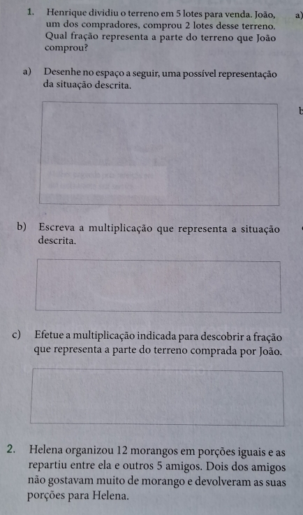 Henrique dividiu o terreno em 5 lotes para venda. João, a) 
um dos compradores, comprou 2 lotes desse terreno. 
Qual fração representa a parte do terreno que João 
comprou? 
a) Desenhe no espaço a seguir, uma possível representação 
da situação descrita. 
b) Escreva a multiplicação que representa a situação 
descrita. 
c) Efetue a multiplicação indicada para descobrir a fração 
que representa a parte do terreno comprada por João. 
2. Helena organizou 12 morangos em porções iguais e as 
repartiu entre ela e outros 5 amigos. Dois dos amigos 
não gostavam muito de morango e devolveram as suas 
porções para Helena.