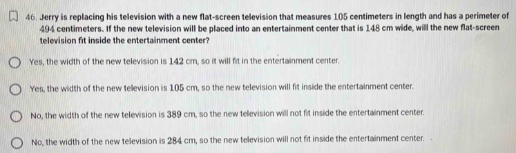 Jerry is replacing his television with a new flat-screen television that measures 105 centimeters in length and has a perimeter of
494 centimeters. If the new television will be placed into an entertainment center that is 148 cm wide, will the new flat-screen
television fit inside the entertainment center?
Yes, the width of the new television is 142 cm, so it will fit in the entertainment center.
Yes, the width of the new television is 105 cm, so the new television will fit inside the entertainment center.
No, the width of the new television is 389 cm, so the new television will not fit inside the entertainment center.
No, the width of the new television is 284 cm, so the new television will not fit inside the entertainment center.