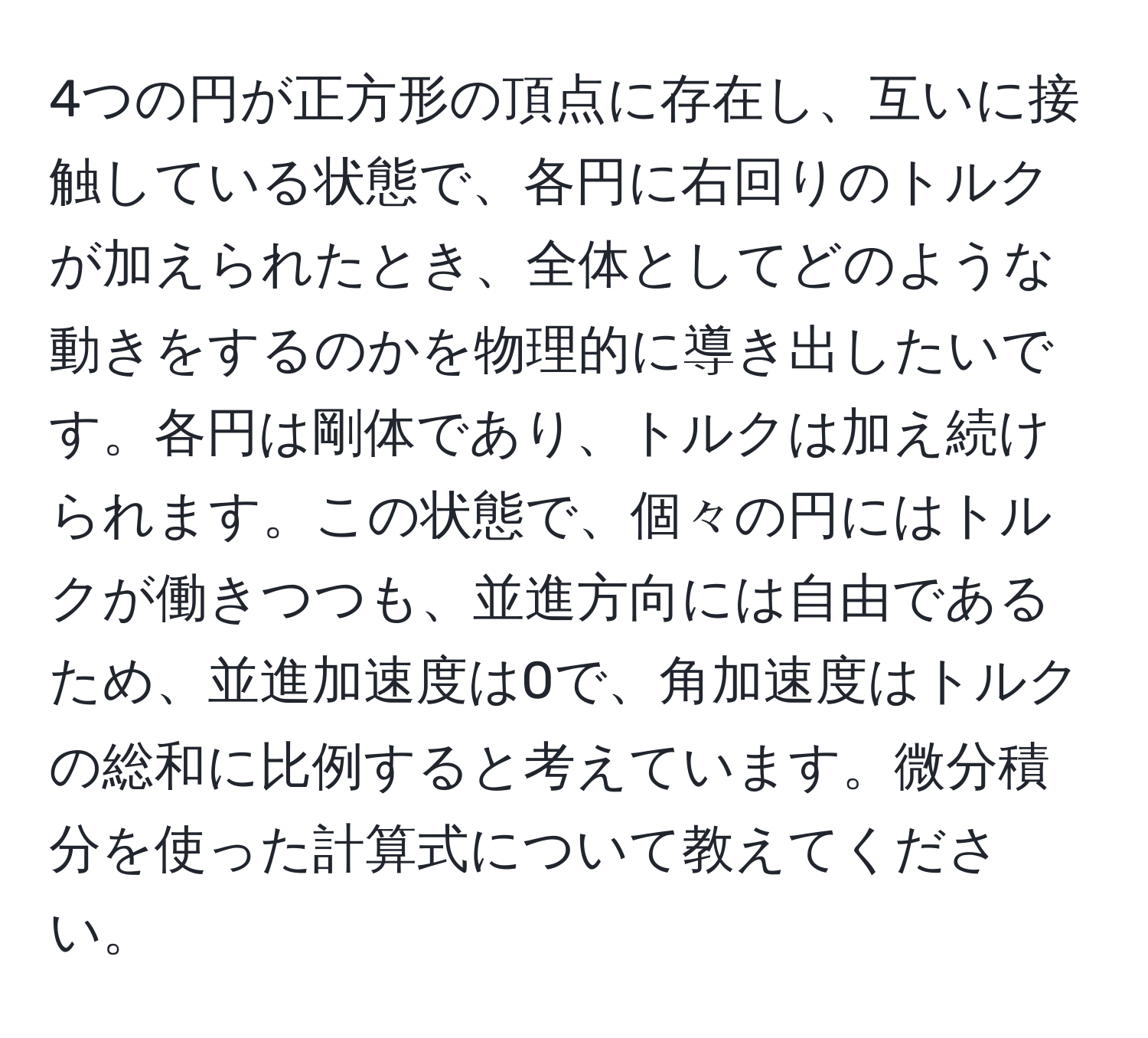 4つの円が正方形の頂点に存在し、互いに接触している状態で、各円に右回りのトルクが加えられたとき、全体としてどのような動きをするのかを物理的に導き出したいです。各円は剛体であり、トルクは加え続けられます。この状態で、個々の円にはトルクが働きつつも、並進方向には自由であるため、並進加速度は0で、角加速度はトルクの総和に比例すると考えています。微分積分を使った計算式について教えてください。