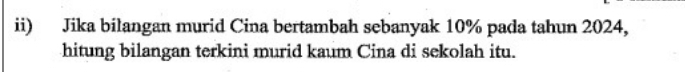 ii) Jika bilangan murid Cina bertambah sebanyak 10% pada tahun 2024, 
hitung bilangan terkini murid kaum Cina di sekolah itu.