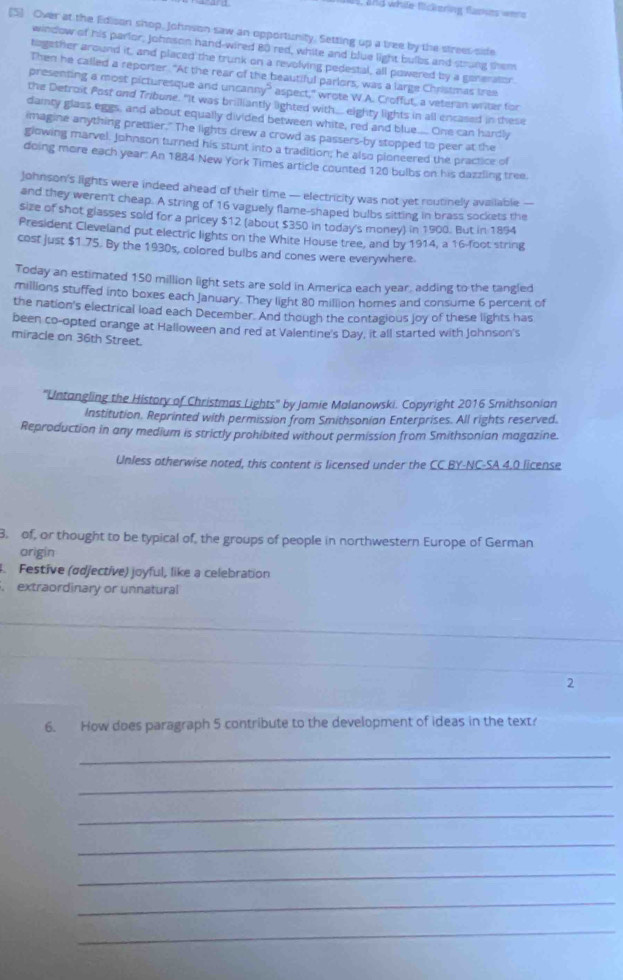 and while flickering flaskes were
[5] Over at the Edison shop, Johnson saw an opportunity. Setting up a tree by the strees sife
window of his parlor, Johnson hand-wired 80 red, white and blue light bulbs and strung them
tagether around it, and placed the trunk on a revolving pedestal, all powered by a generator.
Then he called a reporter. "At the rear of the beautiful parlors, was a large Christmas tree
presenting a most picturesque and uncanny” aspect," wrote W.A. Croffut, a veteran writer for
the Detroit Post ond Tribune. "It was brilliantly lighted with eighty lights in all encased in these
dainty glass eggs, and about equally divided between white, red and blue.... One can hardly
imagine anything prettier." The lights drew a crowd as passers-by stopped to peer at the
glowing marvel. Johnson turned his stunt into a tradition; he also pioneered the practice of
doing more each year: An 1884 New York Times article counted 120 bulbs on his dazzling tree.
Johnson's lights were indeed ahead of their time — electricity was not yet routinely available —
and they weren't cheap. A string of 16 vaguely flame-shaped bulbs sitting in brass sockets the
size of shot glasses sold for a pricey $12 (about $350 in today's money) in 1900. But in 1894
President Cleveland put electric lights on the White House tree, and by 1914, a 16-foot string
cost just $1.75. By the 1930s, colored bulbs and cones were everywhere.
Today an estimated 150 million light sets are sold in America each year, adding to the tangled
millions stuffed into boxes each January. They light 80 million homes and consume 6 percent of
the nation's electrical load each December. And though the contagious joy of these lights has
been co-opted orange at Halloween and red at Valentine's Day, it all started with Johnson's
miracle on 36th Street.
''Untangling the History of Christmas Lights'' by Jamie Malanowski. Copyright 2016 Smithsonian
Institution. Reprinted with permission from Smithsonian Enterprises. All rights reserved.
Reproduction in any medium is strictly prohibited without permission from Smithsonian magazine.
Unless otherwise noted, this content is licensed under the CC BY-NC-SA 4.0 license
3. of, or thought to be typical of, the groups of people in northwestern Europe of German
origin
. Festive (ødjective) joyful, like a celebration
. extraordinary or unnatural
_
_
2
6. How does paragraph 5 contribute to the development of ideas in the text?
_
_
_
_
_
_
_