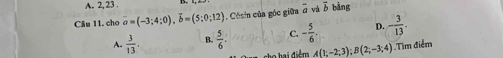 A. 2, 23 .
D . 
Câu 11. cho vector a=(-3;4;0), vector b=(5;0;12). Côsin của góc giữa overline a và vector b bàng
D. - 3/13 .
B.  5/6 .
C. - 5/6 .
A.  3/13 . .Tìm điểm
cho hai điểm A(1;-2;3); B(2;-3;4)