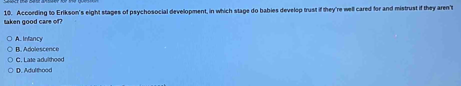 According to Erikson's eight stages of psychosocial development, in which stage do babies develop trust if they're well cared for and mistrust if they aren't
taken good care of?
A. Infancy
B. Adolescence
C. Late adulthood
D. Adulthood