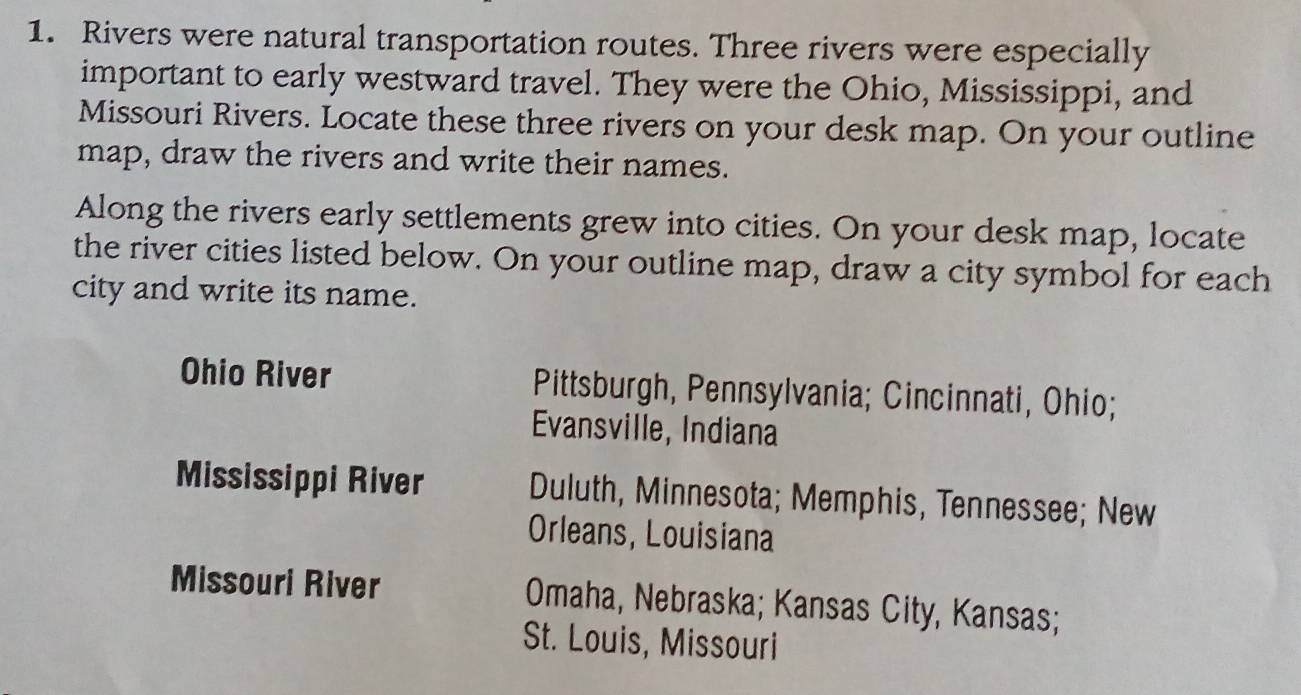 Rivers were natural transportation routes. Three rivers were especially
important to early westward travel. They were the Ohio, Mississippi, and
Missouri Rivers. Locate these three rivers on your desk map. On your outline
map, draw the rivers and write their names.
Along the rivers early settlements grew into cities. On your desk map, locate
the river cities listed below. On your outline map, draw a city symbol for each
city and write its name.
Ohio River Pittsburgh, Pennsylvania; Cincinnati, Ohio;
Evansville, Indiana
Mississippi River Duluth, Minnesota; Memphis, Tennessee; New
Orleans, Louisiana
Missouri River Omaha, Nebraska; Kansas City, Kansas;
St. Louis, Missouri