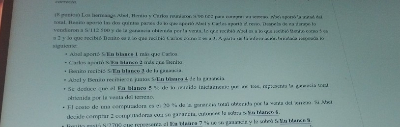 correcta
(8 puntos) Los hermanos Abel, Benito y Carlos reunieron S/90 000 para comprar un terreno. Abel aportó la mitad del
total, Benito aportó las dos quintas partes de lo que aportó Abel y Carlos aportó el resto. Después de un tiempo lo
vendieron a S/112 500 y de la ganancia obtenida por la venta, lo que recibió Abel es a lo que recibió Benito como 5 es
a 2 y lo que recibió Benito es a lo que recibió Carlos como 2 es a 3. A partir de la información brindada responda lo
siguiente:
Abel aportó S/En blanco 1 más que Carlos.
Carlos aportó S/En blanco 2 más que Benito.
Benito recibió S/En blanco 3 de la ganancia.
Abel y Benito recibieron juntos S/En blanco 4 de la ganancia.
Se deduce que el En blanco 5 % de lo reunido inicialmente por los tres, representa la ganancia total
obtenida por la venta del terreno.
El costo de una computadora es el 20 % de la ganancia total obtenida por la venta del terreno. Si Abel
decide comprar 2 computadoras con su ganancia, entonces le sobra S/En blanco 6.
Ranito gartó S/ 2700 que representa el En blanco 7 % de su ganancia y le sobró S/En blanco 8